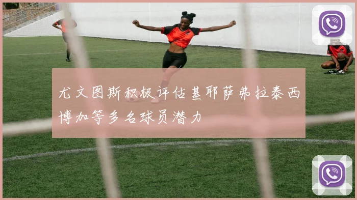 尤文图斯积极评估基耶萨弗拉泰西博加等多名球员潜力